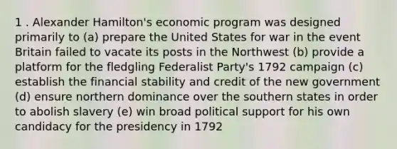 1 . Alexander Hamilton's economic program was designed primarily to (a) prepare the United States for war in the event Britain failed to vacate its posts in the Northwest (b) provide a platform for the fledgling Federalist Party's 1792 campaign (c) establish the financial stability and credit of the new government (d) ensure northern dominance over the southern states in order to abolish slavery (e) win broad political support for his own candidacy for the presidency in 1792