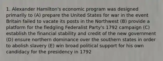 1. Alexander Hamilton's economic program was designed primarily to (A) prepare the United States for war in the event Britain failed to vacate its posts in the Northwest (B) provide a platform for the fledgling Federalist Party's 1792 campaign (C) establish the financial stability and credit of the new government (D) ensure northern dominance over the southern states in order to abolish slavery (E) win broad political support for his own candidacy for the presidency in 1792