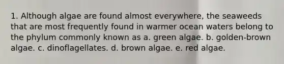 1. Although algae are found almost everywhere, the seaweeds that are most frequently found in warmer ocean waters belong to the phylum commonly known as a. green algae. b. golden-brown algae. c. dinoflagellates. d. brown algae. e. red algae.