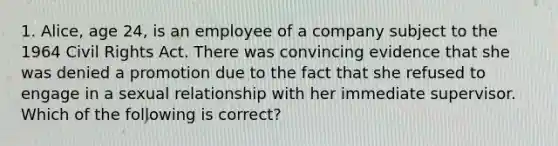 1. Alice, age 24, is an employee of a company subject to the 1964 Civil Rights Act. There was convincing evidence that she was denied a promotion due to the fact that she refused to engage in a sexual relationship with her immediate supervisor. Which of the following is correct?