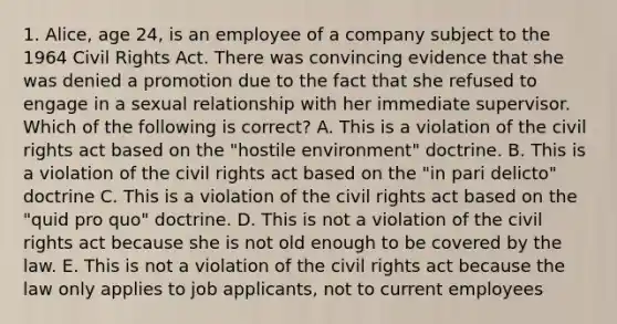 1. Alice, age 24, is an employee of a company subject to the 1964 Civil Rights Act. There was convincing evidence that she was denied a promotion due to the fact that she refused to engage in a sexual relationship with her immediate supervisor. Which of the following is correct? A. This is a violation of the civil rights act based on the "hostile environment" doctrine. B. This is a violation of the civil rights act based on the "in pari delicto" doctrine C. This is a violation of the civil rights act based on the "quid pro quo" doctrine. D. This is not a violation of the civil rights act because she is not old enough to be covered by the law. E. This is not a violation of the civil rights act because the law only applies to job applicants, not to current employees