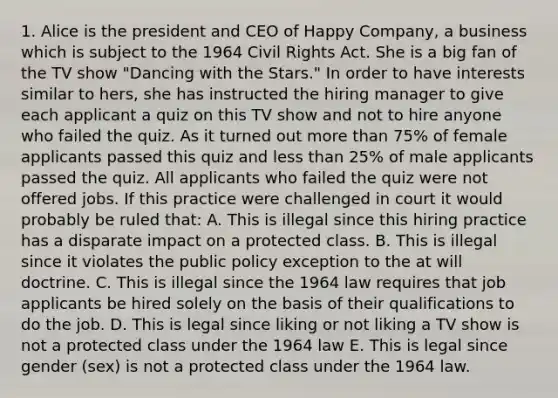 1. Alice is the president and CEO of Happy Company, a business which is subject to the 1964 Civil Rights Act. She is a big fan of the TV show "Dancing with the Stars." In order to have interests similar to hers, she has instructed the hiring manager to give each applicant a quiz on this TV show and not to hire anyone who failed the quiz. As it turned out more than 75% of female applicants passed this quiz and less than 25% of male applicants passed the quiz. All applicants who failed the quiz were not offered jobs. If this practice were challenged in court it would probably be ruled that: A. This is illegal since this hiring practice has a disparate impact on a protected class. B. This is illegal since it violates the public policy exception to the at will doctrine. C. This is illegal since the 1964 law requires that job applicants be hired solely on the basis of their qualifications to do the job. D. This is legal since liking or not liking a TV show is not a protected class under the 1964 law E. This is legal since gender (sex) is not a protected class under the 1964 law.