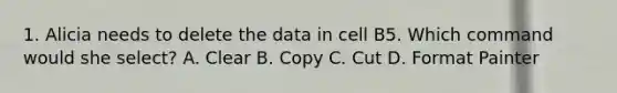 1. Alicia needs to delete the data in cell B5. Which command would she select? A. Clear B. Copy C. Cut D. Format Painter