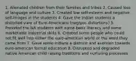 1. Alienated children from their families and tribes 2. Caused loss of language and culture 3. Created low self-esteem and negative self-images in the students 4. Gave the Indian students a distorted view of Euro-Americans (neg/pos distortions) 5. Provided the NA students with some basic literacy and some marketable industrial skills 6. Created some people who could not fit well into either the euro-american world or the word they came from 7. Gave some Indians a distrust and aversion towards euro-american formal education 8. Disrupted and degraded native American child raising traditions and nurturing processes