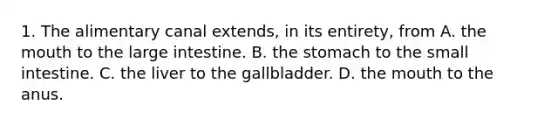 1. The alimentary canal extends, in its entirety, from A. the mouth to the large intestine. B. the stomach to the small intestine. C. the liver to the gallbladder. D. the mouth to the anus.