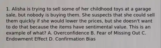 1. Alisha is trying to sell some of her childhood toys at a garage sale, but nobody is buying them. She suspects that she could sell them quickly if she would lower the prices, but she doesn't want to do that because the items have sentimental value. This is an example of what? A. Overconfidence B. Fear of Missing Out C. Endowment Effect D. Confirmation Bias