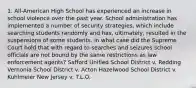 1. All-American High School has experienced an increase in school violence over the past year. School administration has implemented a number of security strategies, which include searching students randomly and has, ultimately, resulted in the suspensions of some students. In what case did the Supreme Court hold that with regard to searches and seizures school officials are not bound by the same restrictions as law enforcement agents? Safford Unified School District v. Redding Vernonia School District v. Acton Hazelwood School District v. Kuhlmeier New Jersey v. T.L.O.