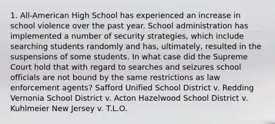 1. All-American High School has experienced an increase in school violence over the past year. School administration has implemented a number of security strategies, which include searching students randomly and has, ultimately, resulted in the suspensions of some students. In what case did the Supreme Court hold that with regard to searches and seizures school officials are not bound by the same restrictions as law enforcement agents? Safford Unified School District v. Redding Vernonia School District v. Acton Hazelwood School District v. Kuhlmeier New Jersey v. T.L.O.