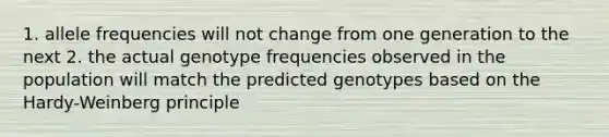 1. allele frequencies will not change from one generation to the next 2. the actual genotype frequencies observed in the population will match the predicted genotypes based on the Hardy-Weinberg principle