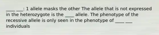 ____ ___: 1 allele masks the other The allele that is not expressed in the heterozygote is the ____ allele. The phenotype of the recessive allele is only seen in the phenotype of ____ ___ individuals