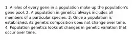 1. Alleles of every gene in a population make up the population's gene pool. 2. A population in genetics always includes all members of a particular species. 3. Once a population is established, its genetic composition does not change over time. 4. Population genetics looks at changes in genetic variation that occur over time.