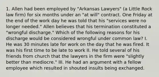 1. Allen had been employed by "Arkansas Lawyers" (a Little Rock law firm) for six months under an "at will" contract. One Friday at the end of the work day he was told that his "services were no longer needed." Allen believes that his termination constituted a "wrongful discharge." Which of the following reasons for his discharge would be considered wrongful under common law? I. He was 30 minutes late for work on the day that he was fired. It was his first time to be late to work II. He told several of his friends from church that the lawyers in the firm were "slightly better than mediocre." III. He had an argument with a fellow employee which resulted in shouted insults being exchanged.