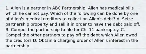 1. Allen is a partner in ABC Partnership. Allen has medical bills which he cannot pay. Which of the following can be done by one of Allen's medical creditors to collect on Allen's debt? A. Seize partnership property and sell it in order to have the debt paid off. B. Compel the partnership to file for Ch. 11 bankruptcy. C. Compel the other partners to pay off the debt which Allen owed the creditors D. Obtain a charging order of Allen's interest in the partnership.