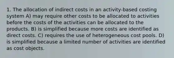 1. The allocation of indirect costs in an activity-based costing system A) may require other costs to be allocated to activities before the costs of the activities can be allocated to the products. B) is simplified because more costs are identified as direct costs. C) requires the use of heterogeneous cost pools. D) is simplified because a limited number of activities are identified as cost objects.