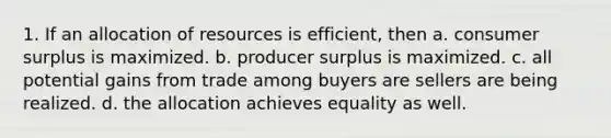 1. If an allocation of resources is efficient, then a. <a href='https://www.questionai.com/knowledge/k77rlOEdsf-consumer-surplus' class='anchor-knowledge'>consumer surplus</a> is maximized. b. <a href='https://www.questionai.com/knowledge/kfNMk0g6sJ-producer-surplus' class='anchor-knowledge'>producer surplus</a> is maximized. c. all potential <a href='https://www.questionai.com/knowledge/k5hX58daDA-gains-from-trade' class='anchor-knowledge'>gains from trade</a> among buyers are sellers are being realized. d. the allocation achieves equality as well.