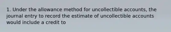 1. Under the allowance method for uncollectible accounts, the journal entry to record the estimate of uncollectible accounts would include a credit to