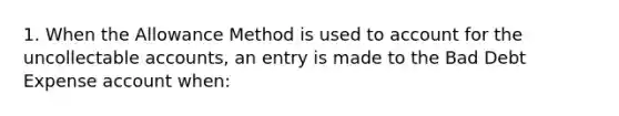 1. When the Allowance Method is used to account for the uncollectable accounts, an entry is made to the Bad Debt Expense account when: