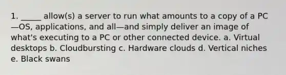 1. _____ allow(s) a server to run what amounts to a copy of a PC—OS, applications, and all—and simply deliver an image of what's executing to a PC or other connected device. a. Virtual desktops b. Cloudbursting c. Hardware clouds d. Vertical niches e. Black swans