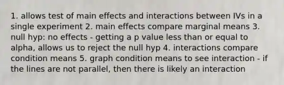 1. allows test of main effects and interactions between IVs in a single experiment 2. main effects compare marginal means 3. null hyp: no effects - getting a p value less than or equal to alpha, allows us to reject the null hyp 4. interactions compare condition means 5. graph condition means to see interaction - if the lines are not parallel, then there is likely an interaction