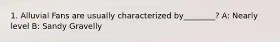 1. Alluvial Fans are usually characterized by________? A: Nearly level B: Sandy Gravelly