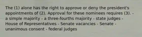 The (1) alone has the right to approve or deny the president's appointments of (2). Approval for these nominees requires (3). - a simple majority - a three-fourths majority - state judges - House of Representatives - Senate vacancies - Senate - unanimous consent - federal judges