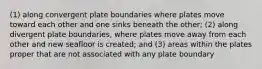 (1) along convergent plate boundaries where plates move toward each other and one sinks beneath the other; (2) along divergent plate boundaries, where plates move away from each other and new seafloor is created; and (3) areas within the plates proper that are not associated with any plate boundary