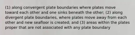 (1) along convergent plate boundaries where plates move toward each other and one sinks beneath the other; (2) along divergent plate boundaries, where plates move away from each other and new seafloor is created; and (3) areas within the plates proper that are not associated with any plate boundary