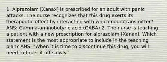 1. Alprazolam [Xanax] is prescribed for an adult with panic attacks. The nurse recognizes that this drug exerts its therapeutic effect by interacting with which neurotransmitter? ANS: Gamma-aminobutyric acid (GABA) 2. The nurse is teaching a patient with a new prescription for alprazolam [Xanax]. Which statement is the most appropriate to include in the teaching plan? ANS: "When it is time to discontinue this drug, you will need to taper it off slowly."