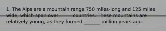 1. The Alps are a mountain range 750 miles-long and 125 miles wide, which span over _____ countries. These mountains are relatively young, as they formed _______ million years ago.