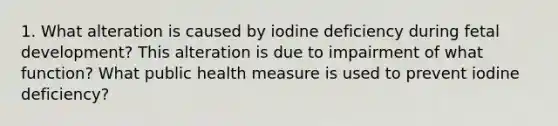 1. What alteration is caused by iodine deficiency during fetal development? This alteration is due to impairment of what function? What public health measure is used to prevent iodine deficiency?