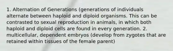 1. Alternation of Generations (generations of individuals alternate between haploid and diploid organisms. This can be contrasted to sexual reproduction in animals, in which both haploid and diploid cells are found in every generation. 2. multicellular, dependent embryos (develop from zygotes that are retained within tissues of the female parent)