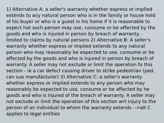 1) Alternative A: a seller's warranty whether express or implied extends to any natural person who is in the family or house hold of his buyer or who is a guest in his home if it is reasonable to expect hat such person may use, consume or be affected by the goods and who is injured in person by breach of warranty. - limited to claims by natural persons 2) Alternative B: A seller's warranty whether express or implied extends to any natural person who may reasonably be expected to use, consume or be affected by the goods and who is injured in person by breach of warranty. A seller may not exclude or limit the operation fo this section - ie a car defect causing driver to strike pedestrian (ped. can sue manufacturer) 3) Alternative C: a seller's warranty whether express or implied extends to any person who may reasonably be expected to use, consume or be affected by he goods and who is injured of the breach of warranty. A seller may not exclude or limit the operation of this section wrt injury to the person of an individual to whom the warranty extends -->alt C applies to legal entities