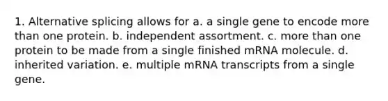 1. Alternative splicing allows for a. a single gene to encode more than one protein. b. independent assortment. c. more than one protein to be made from a single finished mRNA molecule. d. inherited variation. e. multiple mRNA transcripts from a single gene.