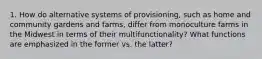 1. How do alternative systems of provisioning, such as home and community gardens and farms, differ from monoculture farms in the Midwest in terms of their multifunctionality? What functions are emphasized in the former vs. the latter?