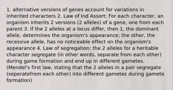 1. alternative versions of genes account for variations in inherited characters 2. Law of Ind Assort: For each character, an organism inherits 2 versions (2 alleles) of a gene, one from each parent 3. If the 2 alleles at a locus differ, then 1, the dominant allele, determines the organism's appearance; the other, the recessive allele, has no noticeable effect on the organism's appearance 4. Law of segregation: the 2 alleles for a heritable character segregate (in other words, separate from each other) during game formation and end up in different gametes. (Mendel's first law, stating that the 2 alleles in a pair segregate (seperatefrom each other) into different gametes during gamete formation)