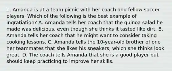 1. Amanda is at a team picnic with her coach and fellow soccer players. Which of the following is the best example of ingratiation? A. Amanda tells her coach that the quinoa salad he made was delicious, even though she thinks it tasted like dirt. B. Amanda tells her coach that he might want to consider taking cooking lessons. C. Amanda tells the 10-year-old brother of one her teammates that she likes his sneakers, which she thinks look great. D. The coach tells Amanda that she is a good player but should keep practicing to improve her skills.