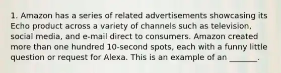 1. Amazon has a series of related advertisements showcasing its Echo product across a variety of channels such as television, social media, and e-mail direct to consumers. Amazon created more than one hundred 10-second spots, each with a funny little question or request for Alexa. This is an example of an _______.