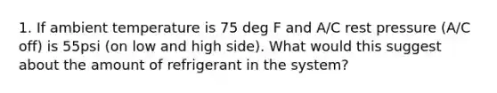 1. If ambient temperature is 75 deg F and A/C rest pressure (A/C off) is 55psi (on low and high side). What would this suggest about the amount of refrigerant in the system?