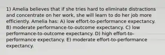 1) Amelia believes that if she tries hard to eliminate distractions and concentrate on her work, she will learn to do her job more efficiently. Amelia has: A) low effort-to-performance expectancy. B) moderate performance-to-outcome expectancy. C) low performance-to-outcome expectancy. D) high effort-to-performance expectancy. E) moderate effort-to-performance expectancy.