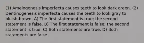 (1) Amelogenesis imperfecta causes teeth to look dark green. (2) Dentinogenesis imperfecta causes the teeth to look gray to bluish-brown. A) The first statement is true; the second statement is false. B) The first statement is false; the second statement is true. C) Both statements are true. D) Both statements are false.