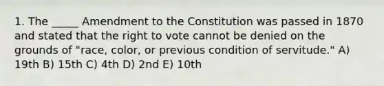 1. The _____ Amendment to the Constitution was passed in 1870 and stated that the right to vote cannot be denied on the grounds of "race, color, or previous condition of servitude." A) 19th B) 15th C) 4th D) 2nd E) 10th