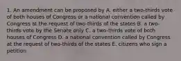 1. An amendment can be proposed by A. either a two-thirds vote of both houses of Congress or a national convention called by Congress at the request of two-thirds of the states B. a two-thirds vote by the Senate only C. a two-thirds vote of both houses of Congress D. a national convention called by Congress at the request of two-thirds of the states E. citizens who sign a petition