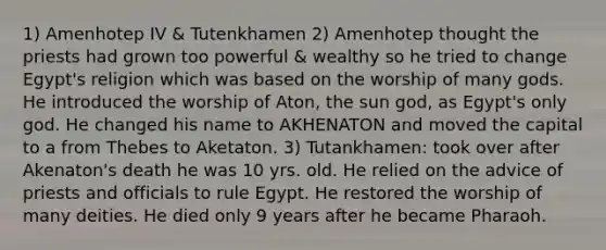 1) Amenhotep IV & Tutenkhamen 2) Amenhotep thought the priests had grown too powerful & wealthy so he tried to change Egypt's religion which was based on the worship of many gods. He introduced the worship of Aton, the sun god, as Egypt's only god. He changed his name to AKHENATON and moved the capital to a from Thebes to Aketaton. 3) Tutankhamen: took over after Akenaton's death he was 10 yrs. old. He relied on the advice of priests and officials to rule Egypt. He restored the worship of many deities. He died only 9 years after he became Pharaoh.