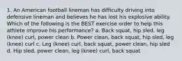 1. An American football lineman has difficulty driving into defensive lineman and believes he has lost his explosive ability. Which of the following is the BEST exercise order to help this athlete improve his performance? a. Back squat, hip sled, leg (knee) curl, power clean b. Power clean, back squat, hip sled, leg (knee) curl c. Leg (knee) curl, back squat, power clean, hip sled d. Hip sled, power clean, leg (knee) curl, back squat