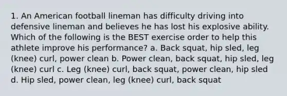 1. An American football lineman has difficulty driving into defensive lineman and believes he has lost his explosive ability. Which of the following is the BEST exercise order to help this athlete improve his performance? a. Back squat, hip sled, leg (knee) curl, power clean b. Power clean, back squat, hip sled, leg (knee) curl c. Leg (knee) curl, back squat, power clean, hip sled d. Hip sled, power clean, leg (knee) curl, back squat