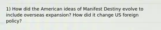 1) How did the American ideas of Manifest Destiny evolve to include overseas expansion? How did it change US foreign policy?