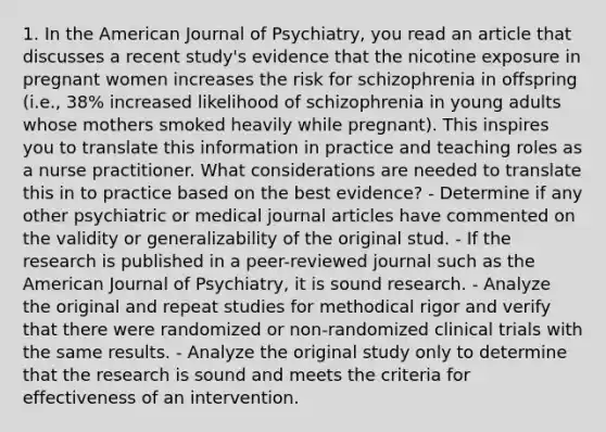 1. In the American Journal of Psychiatry, you read an article that discusses a recent study's evidence that the nicotine exposure in pregnant women increases the risk for schizophrenia in offspring (i.e., 38% increased likelihood of schizophrenia in young adults whose mothers smoked heavily while pregnant). This inspires you to translate this information in practice and teaching roles as a nurse practitioner. What considerations are needed to translate this in to practice based on the best evidence? - Determine if any other psychiatric or medical journal articles have commented on the validity or generalizability of the original stud. - If the research is published in a peer-reviewed journal such as the American Journal of Psychiatry, it is sound research. - Analyze the original and repeat studies for methodical rigor and verify that there were randomized or non-randomized clinical trials with the same results. - Analyze the original study only to determine that the research is sound and meets the criteria for effectiveness of an intervention.