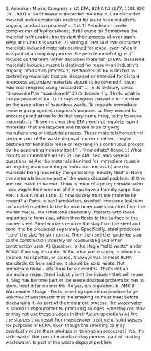 1. American Mining Congress v. US EPA, 824 F.2d 1177, 1181 (DC Cir. 1987) a. Solid waste = discarded material b. Can discarded material include materials destined for reuse in an industry's ongoing production process? c. Exs 1) Petroleum - create complex mix of hydrocarbons; distill crude oil. Sometimes the material isn't usable, has to start their process all over again. Keep at it until it is usable. 2) Mining d. EPA said that discarded materials included materials destined for reuse, even when it was part of an ongoing process like petroleum refining. e. Ct focuses on the term "other discarded material" 1) EPA: discarded materials includes maerials destined for reuse in an industry's ongoing production process 2) Petitioners: RCRA is limited to controlling materials that are discarded or intended for discard. In-process secondary materials shouldn't be covered f. Issue: how was congress using "discarded" 1) In its ordinary sense - "disposed of" or "abandoned?" 2) Or broader? g. Think: what is the purpose of RCRA. 1) Ct says congress passed it to cut down on the generation of hazardous waste. To regulate immediate reuse is going against congress's purpose, bc they wanted to encourage industries to do that very same thing, to try to reuse materials. h. "It seems clear that EPA need not regulate 'spent materials' that are recycled and reused in an ongoing manufacturing or industrial process. These materials haven't yet become part of the waste disposal problem; rather, they're destined for beneficial reuse or recycling in a continuous process by the generating industry itself." i. "Immediate" Reuse 1) What counts as immediate reuse? 2) The AMC test asks several questions: a) Are the materials destined for immediate reuse in an ongoing manufacturing or industrial process b) Are the materials being reused by the generating industry itself c) Have the materials become part of the waste disposal problem. d) One and two HAVE to be met. Three is more of a policy consideration - can wiggle their way out of it if you have a friendly judge. See AMC I, 824 F.2d at 1186. 3) How quickly must the material be reused? a) Facts: in stell production, crushed limestone (calcium carbonate) is added to the furnace to remove impurities from the molten metal. The limestone chemically interacts with those impurities to form slag, which then floats to the surface of the molten steel. Steel workers remove the slag from the steel and send it to be processed separately. Specifically, steel producers "cure" the slag for six months. They then sell the hardened slag to the construction industry for roadbuilding and other construction uses. A) Question: is the slag a "solid waste" under RCRA? If we say it's under RCRA, what we're saying is when it's treated, transported, or stored, it always has to meet RCRA standards. Ct here said no, it should be solid waste. Not immediate reuse - sits there for six months. That's not an immediate reuse. Steel industry isn't the industry that will reuse it. Slag has become part of the waste disposal problem bc has to store, treat it for six months. So yes, it's regulated. b) AMC II - Wastewater Sludge - Facts: smelting operations produce large volumes of wastewater that the smelting co must treat before discharging it. As part of the treatment process, the wastewater is stored in impoundments, producing sludges. Smelting cos may or may not use these sludges in their future operations A) Are the sludges that result from wastewater treatment 'solid wastes' for purposes of RCRA, even though the smelting co may eventually reuse those sludges in its ongoing processes? Yes, it's solid waste. Not part of manufacturing process, part of treating wastewater. Is part of the waste disposal problem.