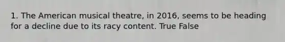 1. The American musical theatre, in 2016, seems to be heading for a decline due to its racy content. True False