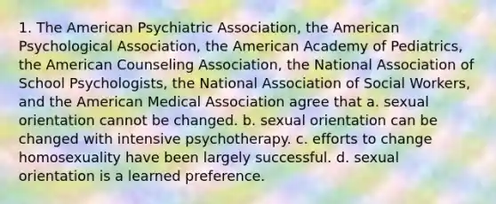 1. The American Psychiatric Association, the American Psychological Association, the American Academy of Pediatrics, the American Counseling Association, the National Association of School Psychologists, the National Association of Social Workers, and the American Medical Association agree that a. sexual orientation cannot be changed. b. sexual orientation can be changed with intensive psychotherapy. c. efforts to change homosexuality have been largely successful. d. sexual orientation is a learned preference.